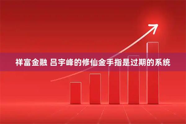 祥富金融 吕宇峰的修仙金手指是过期的系统