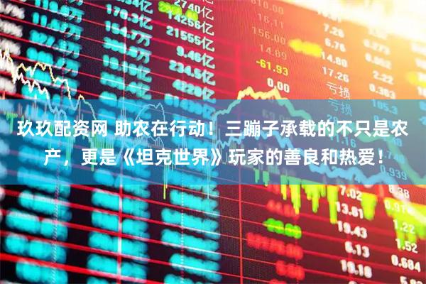 玖玖配资网 助农在行动！三蹦子承载的不只是农产，更是《坦克世界》玩家的善良和热爱！