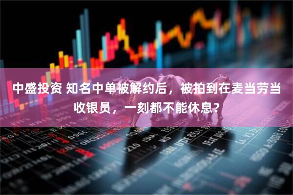 中盛投资 知名中单被解约后，被拍到在麦当劳当收银员，一刻都不能休息？
