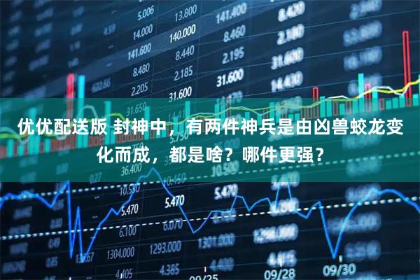 优优配送版 封神中，有两件神兵是由凶兽蛟龙变化而成，都是啥？哪件更强？