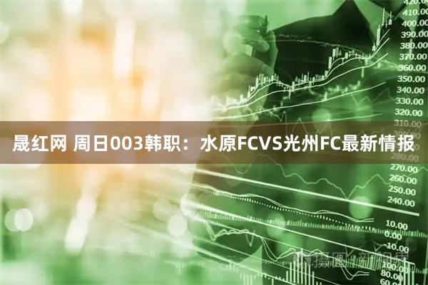 晟红网 周日003韩职：水原FCVS光州FC最新情报