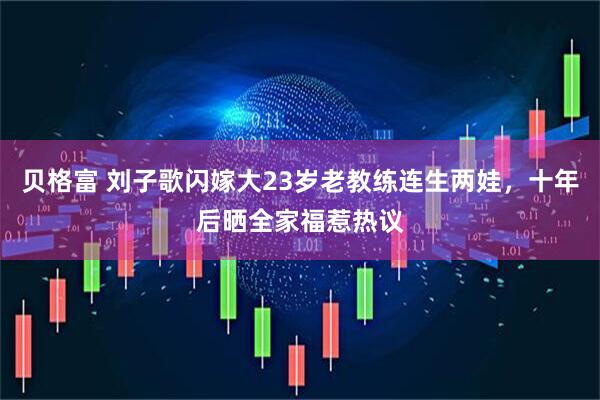 贝格富 刘子歌闪嫁大23岁老教练连生两娃，十年后晒全家福惹热议