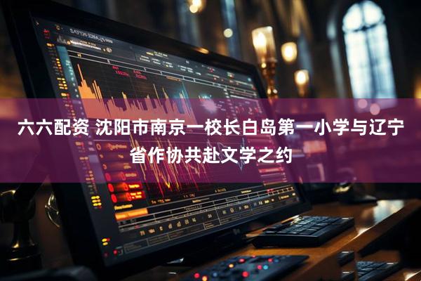 六六配资 沈阳市南京一校长白岛第一小学与辽宁省作协共赴文学之约