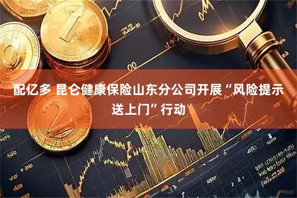 配亿多 昆仑健康保险山东分公司开展“风险提示送上门”行动