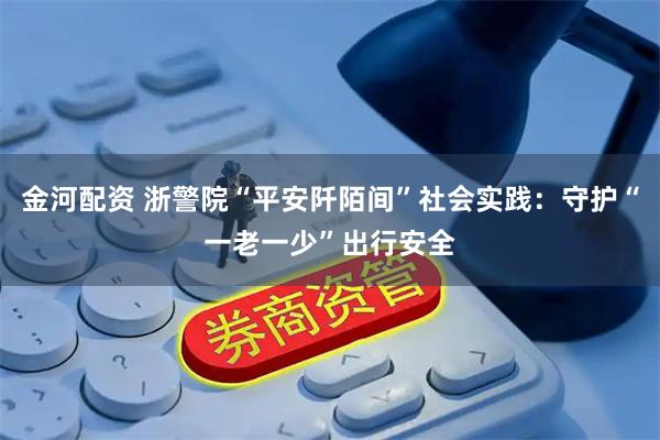 金河配资 浙警院“平安阡陌间”社会实践：守护“一老一少”出行安全