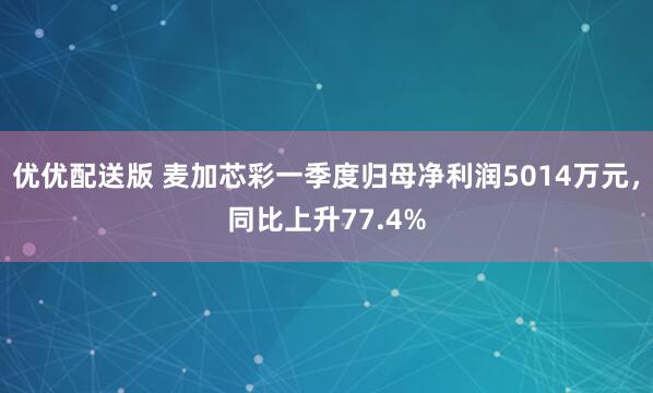 优优配送版 麦加芯彩一季度归母净利润5014万元，同比上升77.4%
