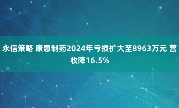 永信策略 康惠制药2024年亏损扩大至8963万元 营收降16.5%