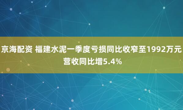 京海配资 福建水泥一季度亏损同比收窄至1992万元 营收同比增5.4%
