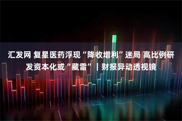 汇发网 复星医药浮现“降收增利”迷局 高比例研发资本化或“藏雷”｜财报异动透视镜