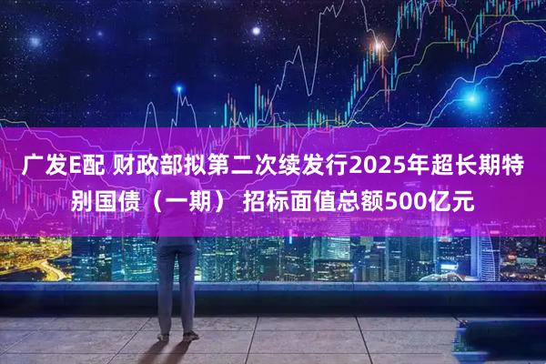 广发E配 财政部拟第二次续发行2025年超长期特别国债（一期） 招标面值总额500亿元