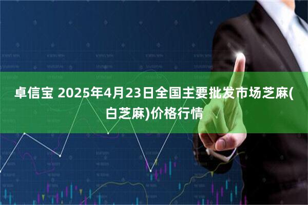 卓信宝 2025年4月23日全国主要批发市场芝麻(白芝麻)价格行情