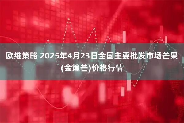 欧维策略 2025年4月23日全国主要批发市场芒果(金煌芒)价格行情