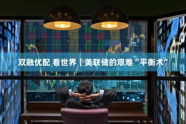 双融优配 看世界｜美联储的艰难“平衡术”