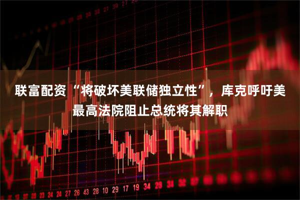 联富配资 “将破坏美联储独立性”，库克呼吁美最高法院阻止总统将其解职