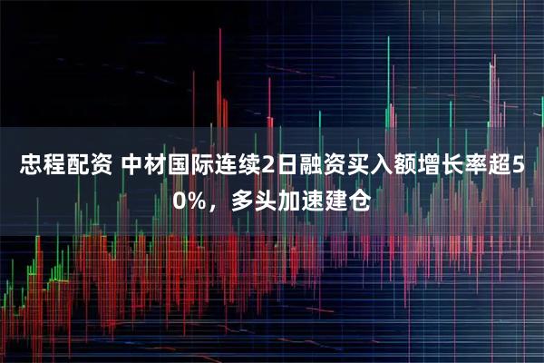 忠程配资 中材国际连续2日融资买入额增长率超50%，多头加速建仓
