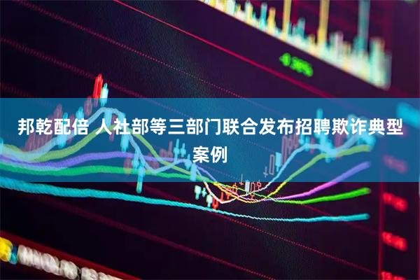 邦乾配倍 人社部等三部门联合发布招聘欺诈典型案例