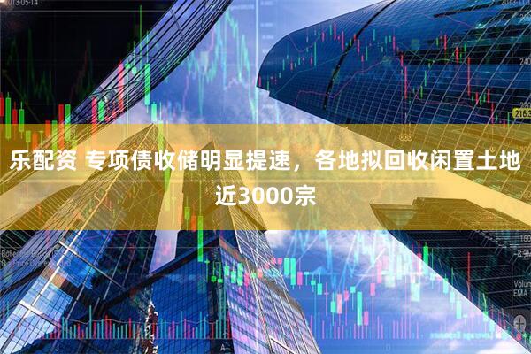 乐配资 专项债收储明显提速，各地拟回收闲置土地近3000宗