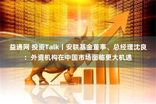 益通网 投资Talk丨安联基金董事、总经理沈良：外资机构在中国市场面临更大机遇