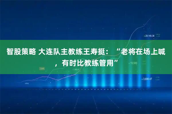 智股策略 大连队主教练王寿挺： “老将在场上喊，有时比教练管用”