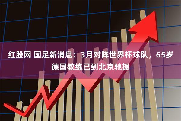 红股网 国足新消息：3月对阵世界杯球队，65岁德国教练已到北京驰援