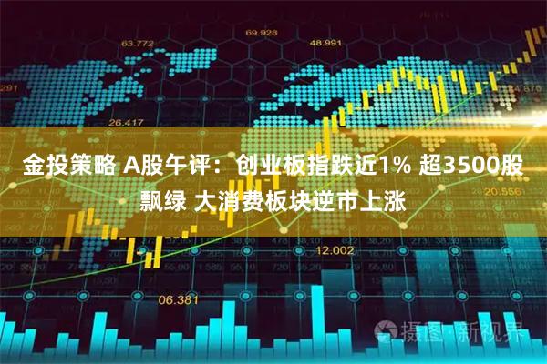 金投策略 A股午评：创业板指跌近1% 超3500股飘绿 大消费板块逆市上涨
