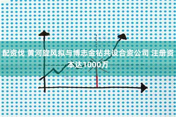 配资伐 黄河旋风拟与博志金钻共设合资公司 注册资本达1000万