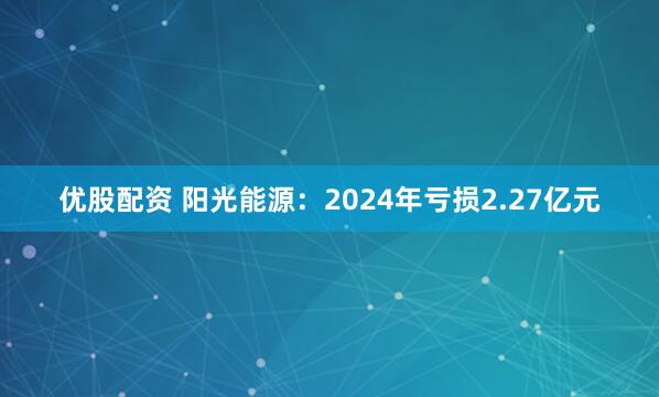优股配资 阳光能源：2024年亏损2.27亿元