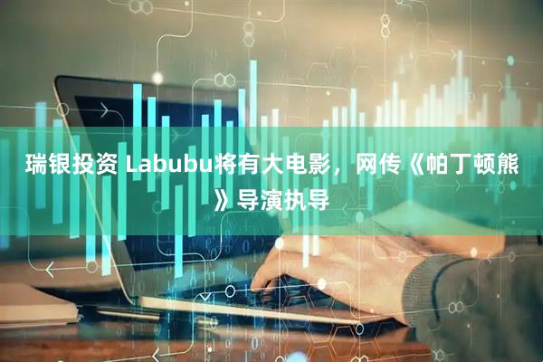 瑞银投资 Labubu将有大电影，网传《帕丁顿熊》导演执导