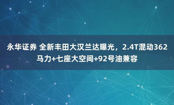 永华证券 全新丰田大汉兰达曝光，2.4T混动362马力+七座大空间+92号油兼容