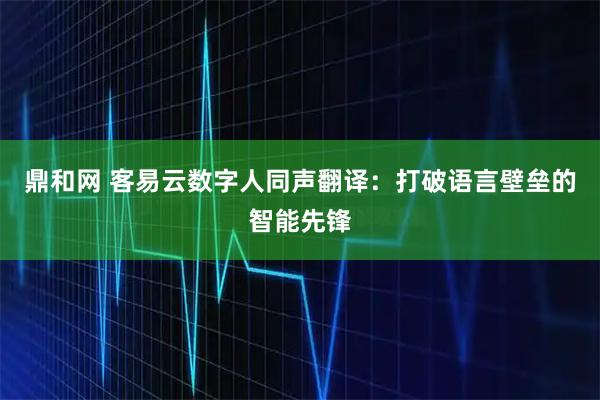 鼎和网 客易云数字人同声翻译：打破语言壁垒的智能先锋