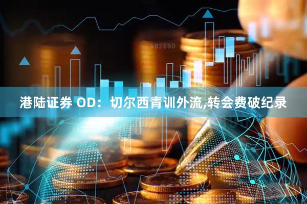 港陆证券 OD：切尔西青训外流,转会费破纪录