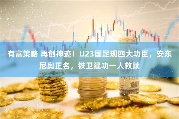 有富策略 再创神迹！U23国足现四大功臣，安东尼奥正名，铁卫建功一人救赎