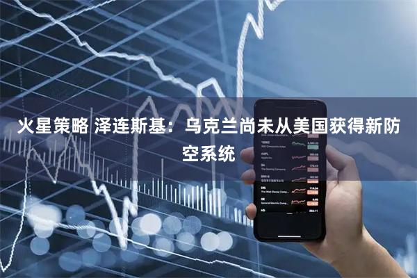 火星策略 泽连斯基：乌克兰尚未从美国获得新防空系统