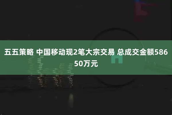 五五策略 中国移动现2笔大宗交易 总成交金额58650万元