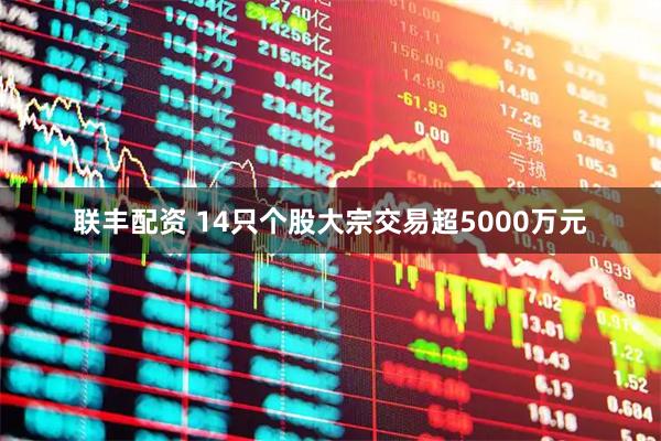 联丰配资 14只个股大宗交易超5000万元