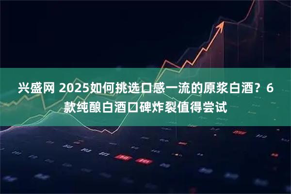 兴盛网 2025如何挑选口感一流的原浆白酒？6款纯酿白酒口碑炸裂值得尝试