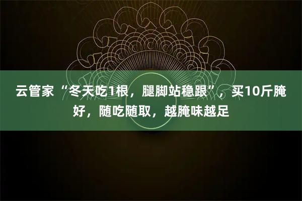 云管家 “冬天吃1根，腿脚站稳跟”，买10斤腌好，随吃随取，越腌味越足