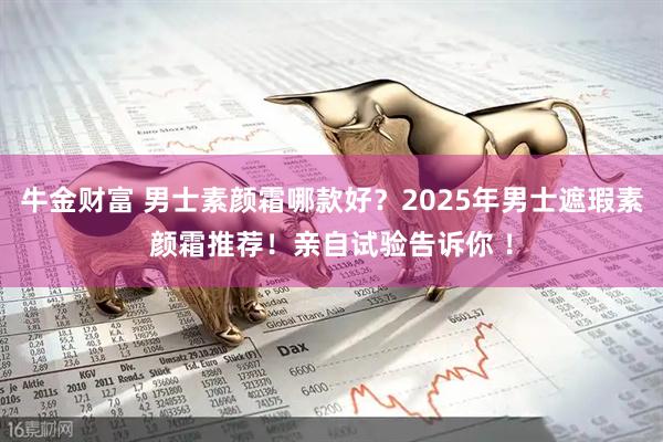 牛金财富 男士素颜霜哪款好？2025年男士遮瑕素颜霜推荐！亲自试验告诉你 ！