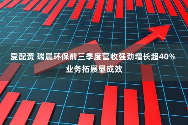 爱配资 瑞晨环保前三季度营收强劲增长超40% 业务拓展显成效
