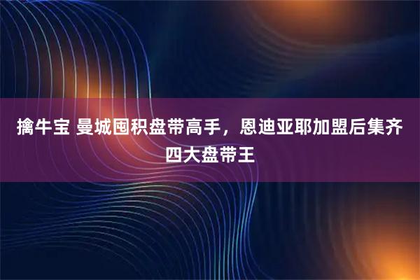 擒牛宝 曼城囤积盘带高手，恩迪亚耶加盟后集齐四大盘带王